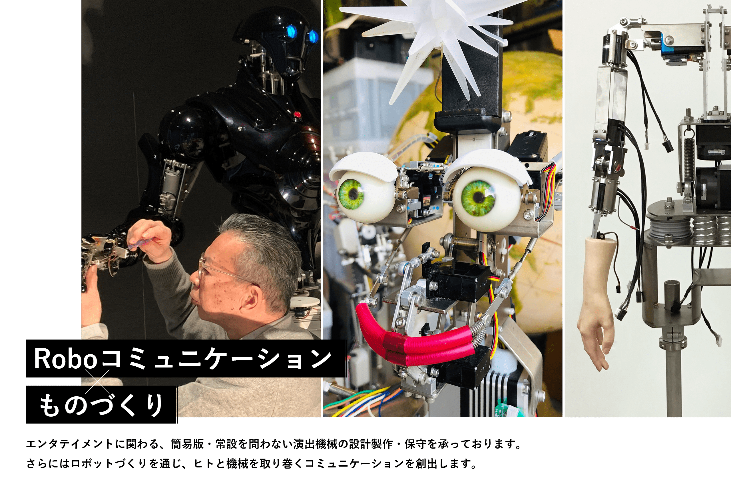 【Roboコミュニケーション×ものづくり】エンタテイメントに関わる、簡易版・常設を問わない演出機械の設計製作・保守を承っております。さらにはロボットづくりを通じ、ヒトと機械を取り巻くコミュニケーションを創出します。
